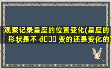 观察记录星座的位置变化(星座的形状是不 🐕 变的还是变化的)